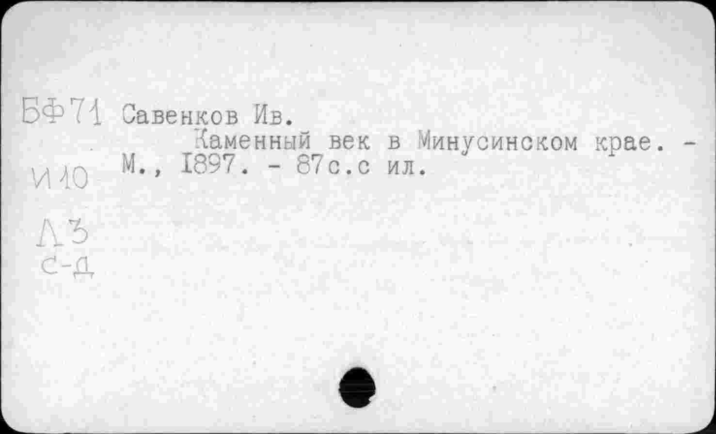 ﻿БФ ? \ Савенков Ив.
Каменный век в Минусинском крае. -ц ;р, М., 1897. - 87с. с ил.
ЛЬ
с-Д